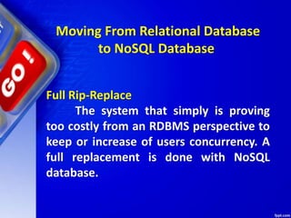 Moving From Relational Database
to NoSQL Database
Full Rip-Replace
The system that simply is proving
too costly from an RDBMS perspective to
keep or increase of users concurrency. A
full replacement is done with NoSQL
database.
 