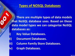 Types of NOSQL Databases
There are multiple types of data models
that NoSQL database uses. Based on these
data model types we can categorize NoSQL
databases as:
i) Key Value Databases.
Ii) Document Databases.
iii) Column Family Store Databases.
Iv) Graph Databases.
 