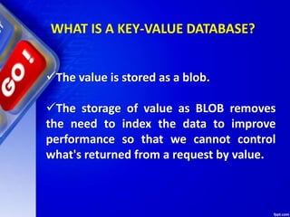 WHAT IS A KEY-VALUE DATABASE?
The value is stored as a blob.
The storage of value as BLOB removes
the need to index the data to improve
performance so that we cannot control
what's returned from a request by value.
 