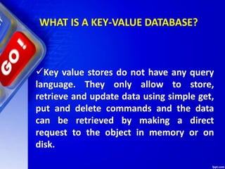 WHAT IS A KEY-VALUE DATABASE?
Key value stores do not have any query
language. They only allow to store,
retrieve and update data using simple get,
put and delete commands and the data
can be retrieved by making a direct
request to the object in memory or on
disk.
 