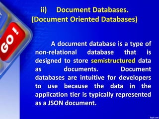 ii) Document Databases.
(Document Oriented Databases)
A document database is a type of
non-relational database that is
designed to store semistructured data
as documents. Document
databases are intuitive for developers
to use because the data in the
application tier is typically represented
as a JSON document.
 