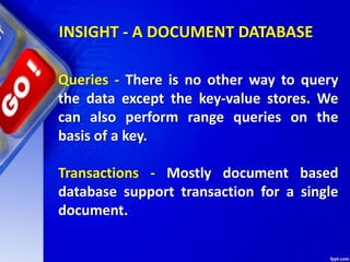 INSIGHT - A DOCUMENT DATABASE
Queries - There is no other way to query
the data except the key-value stores. We
can also perform range queries on the
basis of a key.
Transactions - Mostly document based
database support transaction for a single
document.
 