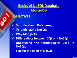  To understand Databases;
 To understand NoSQL;
 Why MongoDB
 Differentiate between SQL and NoSQL
 Understand the terminologies used in
NoSQL;
 explain the need of NoSQL
Basics of NoSQL Database
MongoDB
OBJECTIVES
 