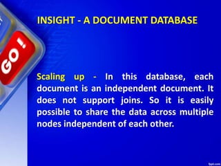 Scaling up - In this database, each
document is an independent document. It
does not support joins. So it is easily
possible to share the data across multiple
nodes independent of each other.
INSIGHT - A DOCUMENT DATABASE
 