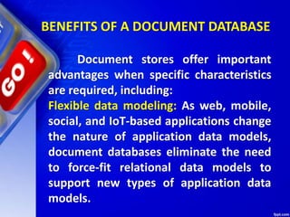 BENEFITS OF A DOCUMENT DATABASE
Document stores offer important
advantages when specific characteristics
are required, including:
Flexible data modeling: As web, mobile,
social, and IoT-based applications change
the nature of application data models,
document databases eliminate the need
to force-fit relational data models to
support new types of application data
models.
 