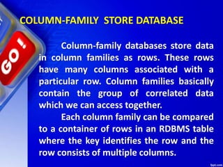 COLUMN-FAMILY STORE DATABASE
Column-family databases store data
in column families as rows. These rows
have many columns associated with a
particular row. Column families basically
contain the group of correlated data
which we can access together.
Each column family can be compared
to a container of rows in an RDBMS table
where the key identifies the row and the
row consists of multiple columns.
 
