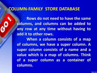 COLUMN-FAMILY STORE DATABASE
Rows do not need to have the same
columns, and columns can be added to
any row at any time without having to
add it to other rows.
When a column consists of a map
of columns, we have a super column. A
super column consists of a name and a
value which is a map of columns. Think
of a super column as a container of
columns.
 