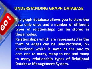 UNDERSTANDING GRAPH DATABASE
The graph database allows you to store the
data only once and a number of different
types of relationships can be stored in
these nodes.
Relationships which are represented in the
form of edges can be unidirectional, bi-
directional which is same as the one to
one, one to many, many to one and many
to many relationship types of Relational
Database Management System.
 