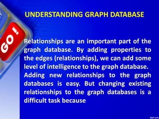 UNDERSTANDING GRAPH DATABASE
Relationships are an important part of the
graph database. By adding properties to
the edges (relationships), we can add some
level of intelligence to the graph database.
Adding new relationships to the graph
databases is easy. But changing existing
relationships to the graph databases is a
difficult task because
 