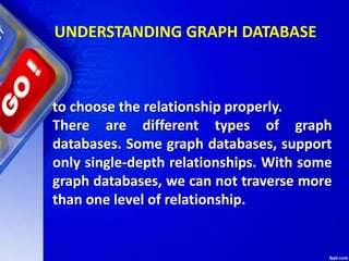 UNDERSTANDING GRAPH DATABASE
to choose the relationship properly.
There are different types of graph
databases. Some graph databases, support
only single-depth relationships. With some
graph databases, we can not traverse more
than one level of relationship.
 