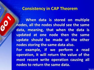 Consistency in CAP Theorem
When data is stored on multiple
nodes, all the nodes should see the same
data, meaning, that when the data is
updated at one node then the same
update should be made at the other
nodes storing the same data also.
For example, if we perform a read
operation, it will return the value of the
most recent write operation causing all
nodes to return the same data.
 