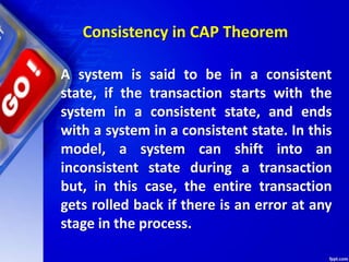 Consistency in CAP Theorem
A system is said to be in a consistent
state, if the transaction starts with the
system in a consistent state, and ends
with a system in a consistent state. In this
model, a system can shift into an
inconsistent state during a transaction
but, in this case, the entire transaction
gets rolled back if there is an error at any
stage in the process.
 