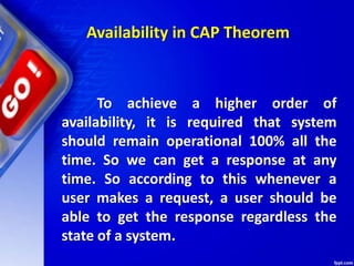 Availability in CAP Theorem
To achieve a higher order of
availability, it is required that system
should remain operational 100% all the
time. So we can get a response at any
time. So according to this whenever a
user makes a request, a user should be
able to get the response regardless the
state of a system.
 