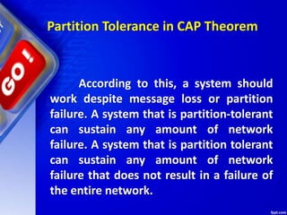 Partition Tolerance in CAP Theorem
According to this, a system should
work despite message loss or partition
failure. A system that is partition-tolerant
can sustain any amount of network
failure. A system that is partition tolerant
can sustain any amount of network
failure that does not result in a failure of
the entire network.
 