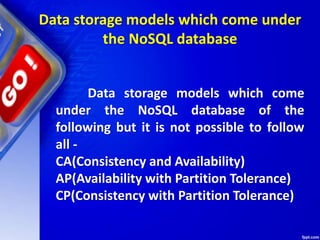 Data storage models which come under
the NoSQL database
Data storage models which come
under the NoSQL database of the
following but it is not possible to follow
all -
CA(Consistency and Availability)
AP(Availability with Partition Tolerance)
CP(Consistency with Partition Tolerance)
 