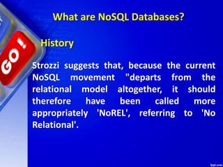 Strozzi suggests that, because the current
NoSQL movement "departs from the
relational model altogether, it should
therefore have been called more
appropriately 'NoREL', referring to 'No
Relational'.
History
What are NoSQL Databases?
 