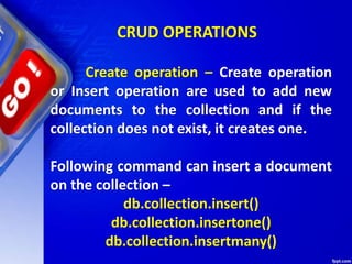 CRUD OPERATIONS
Create operation – Create operation
or Insert operation are used to add new
documents to the collection and if the
collection does not exist, it creates one.
Following command can insert a document
on the collection –
db.collection.insert()
db.collection.insertone()
db.collection.insertmany()
 