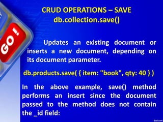 CRUD OPERATIONS – SAVE
db.collection.save()
db.products.save( { item: "book", qty: 40 } )
Updates an existing document or
inserts a new document, depending on
its document parameter.
In the above example, save() method
performs an insert since the document
passed to the method does not contain
the _id field:
 