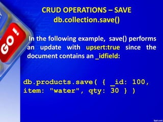 CRUD OPERATIONS – SAVE
db.collection.save()
In the following example, save() performs
an update with upsert:true since the
document contains an _idfield:
db.products.save( { _id: 100,
item: "water", qty: 30 } )
 