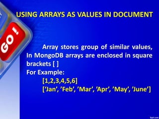 USING ARRAYS AS VALUES IN DOCUMENT
Array stores group of similar values,
In MongoDB arrays are enclosed in square
brackets [ ]
For Example:
[1,2,3,4,5,6]
[‘Jan’, ’Feb’, ’Mar’, ’Apr’, ’May’, ’June’]
 