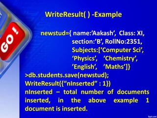 WriteResult( ) -Example
newstud={ name:’Aakash’, Class: XI,
section:’B’, RollNo:2351,
Subjects:[‘Computer Sci’,
‘Physics’, ‘Chemistry’,
’English’, ’Maths’]}
>db.students.save(newstud);
WriteResult({“nInserted” : 1})
nInserted – total number of documents
inserted, in the above example 1
document is inserted.
 