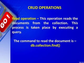 CRUD OPERATIONS
Read operation – This operation reads the
documents from the collection. This
process is taken place by executing a
query.
The command to read the document is –
db.collection.find()
 