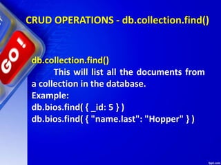 CRUD OPERATIONS - db.collection.find()
db.collection.find()
This will list all the documents from
a collection in the database.
Example:
db.bios.find( { _id: 5 } )
db.bios.find( { "name.last": "Hopper" } )
 