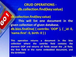 CRUD OPERATIONS -
db.collection.find(key:value)
db.collection.find(key:value)
This will list one document in the
given collection of given database.
db.bios.findOne( { contribs: 'OOP' }, { _id: 0,
'name.first': 0, birth: 0 } )
This operation returns a document in the bios
collection where the contribs field contains the
element OOP and returns all fields except the _id field,
the first field in the name embedded document, and
the birthfield:
 