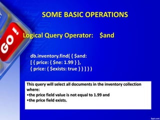 SOME BASIC OPERATIONS
Logical Query Operator: $and
db.inventory.find( { $and:
[ { price: { $ne: 1.99 } },
{ price: { $exists: true } } ] } )
This query will select all documents in the inventory collection
where:
•the price field value is not equal to 1.99 and
•the price field exists.
 
