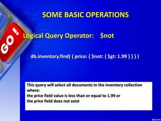 SOME BASIC OPERATIONS
Logical Query Operator: $not
db.inventory.find( { price: { $not: { $gt: 1.99 } } } )
This query will select all documents in the inventory collection
where:
the price field value is less than or equal to 1.99 or
the price field does not exist
 