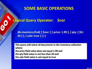 SOME BASIC OPERATIONS
Logical Query Operator: $nor
db.inventory.find( { $nor: [ { price: 1.99 }, { qty: { $lt:
20 } }, { sale: true } ] } )
This query will select all documents in the inventory collection
where:
the price field value does not equal 1.99 and
the qty field value is not less than 20 and
the sale field value is not equal to true
 