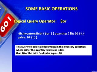 SOME BASIC OPERATIONS
Logical Query Operator: $or
db.inventory.find( { $or: [ { quantity: { $lt: 20 } }, {
price: 10 } ] } )
This query will select all documents in the inventory collection
where either the quantity field value is less
than 20 or the price field value equals 10
 