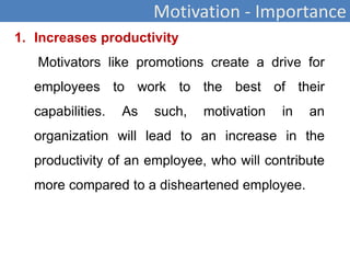 Motivation - Importance
1. Increases productivity
Motivators like promotions create a drive for
employees to work to the best of their
capabilities. As such, motivation in an
organization will lead to an increase in the
productivity of an employee, who will contribute
more compared to a disheartened employee.
 