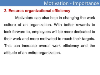 Motivation - Importance
2. Ensures organizational efficiency
Motivators can also help in changing the work
culture of an organization. With better rewards to
look forward to, employees will be more dedicated to
their work and more motivated to reach their targets.
This can increase overall work efficiency and the
attitude of an entire organization.
 