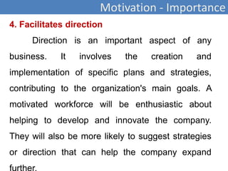 Motivation - Importance
4. Facilitates direction
Direction is an important aspect of any
business. It involves the creation and
implementation of specific plans and strategies,
contributing to the organization's main goals. A
motivated workforce will be enthusiastic about
helping to develop and innovate the company.
They will also be more likely to suggest strategies
or direction that can help the company expand
 