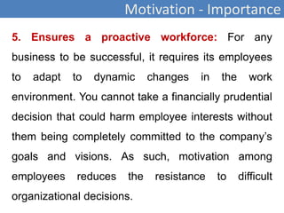Motivation - Importance
5. Ensures a proactive workforce: For any
business to be successful, it requires its employees
to adapt to dynamic changes in the work
environment. You cannot take a financially prudential
decision that could harm employee interests without
them being completely committed to the company’s
goals and visions. As such, motivation among
employees reduces the resistance to difficult
organizational decisions.
 
