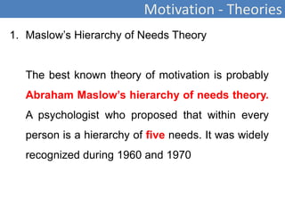 Motivation - Theories
1. Maslow’s Hierarchy of Needs Theory
The best known theory of motivation is probably
Abraham Maslow’s hierarchy of needs theory.
A psychologist who proposed that within every
person is a hierarchy of five needs. It was widely
recognized during 1960 and 1970
 