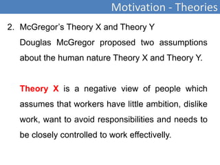 Motivation - Theories
2. McGregor’s Theory X and Theory Y
Douglas McGregor proposed two assumptions
about the human nature Theory X and Theory Y.
Theory X is a negative view of people which
assumes that workers have little ambition, dislike
work, want to avoid responsibilities and needs to
be closely controlled to work effectivelly.
 