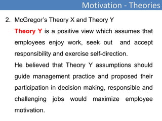 Motivation - Theories
2. McGregor’s Theory X and Theory Y
Theory Y is a positive view which assumes that
employees enjoy work, seek out and accept
responsibility and exercise self-direction.
He believed that Theory Y assumptions should
guide management practice and proposed their
participation in decision making, responsible and
challenging jobs would maximize employee
motivation.
 