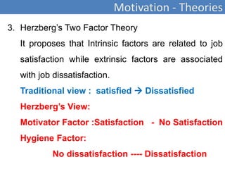 Motivation - Theories
3. Herzberg’s Two Factor Theory
It proposes that Intrinsic factors are related to job
satisfaction while extrinsic factors are associated
with job dissatisfaction.
Traditional view : satisfied  Dissatisfied
Herzberg’s View:
Motivator Factor :Satisfaction - No Satisfaction
Hygiene Factor:
No dissatisfaction ---- Dissatisfaction
 