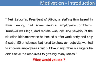 Motivation - Introduction
“ Neil Lebovits, President of Ajilon, a staffing firm based in
New Jersey, had some serious employee’s problems.
Turnover was high, and morale was low. The severity of the
situation hit home when he hosted a after work party and only
5 out of 50 employees bothered to show up. Lebovits wanted
to improve employees spirit but like many other managers he
didn’t have the resources to give big many raises.”
What would you do ?
 