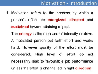 Motivation - Introduction
1. Motivation refers to the process by which a
person’s effort are energized, directed and
sustained toward attaining a goal.
The energy is the measure of intensity or drive.
A motivated person put forth effort and works
hard. However quality of the effort must be
considered. High level of effort do not
necessarily lead to favourable job performance
unless the effort is channelled in right direction.
 