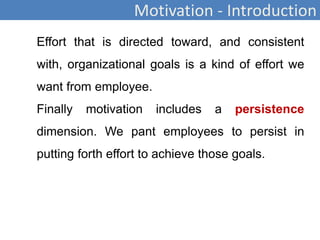 Motivation - Introduction
Effort that is directed toward, and consistent
with, organizational goals is a kind of effort we
want from employee.
Finally motivation includes a persistence
dimension. We pant employees to persist in
putting forth effort to achieve those goals.
 