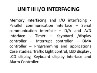 UNIT III I/O INTERFACING
Memory Interfacing and I/O interfacing -
Parallel communication interface – Serial
communication interface – D/A and A/D
Interface - Timer – Keyboard /display
controller – Interrupt controller – DMA
controller – Programming and applications
Case studies: Traffic Light control, LED display ,
LCD display, Keyboard display interface and
Alarm Controller.
 