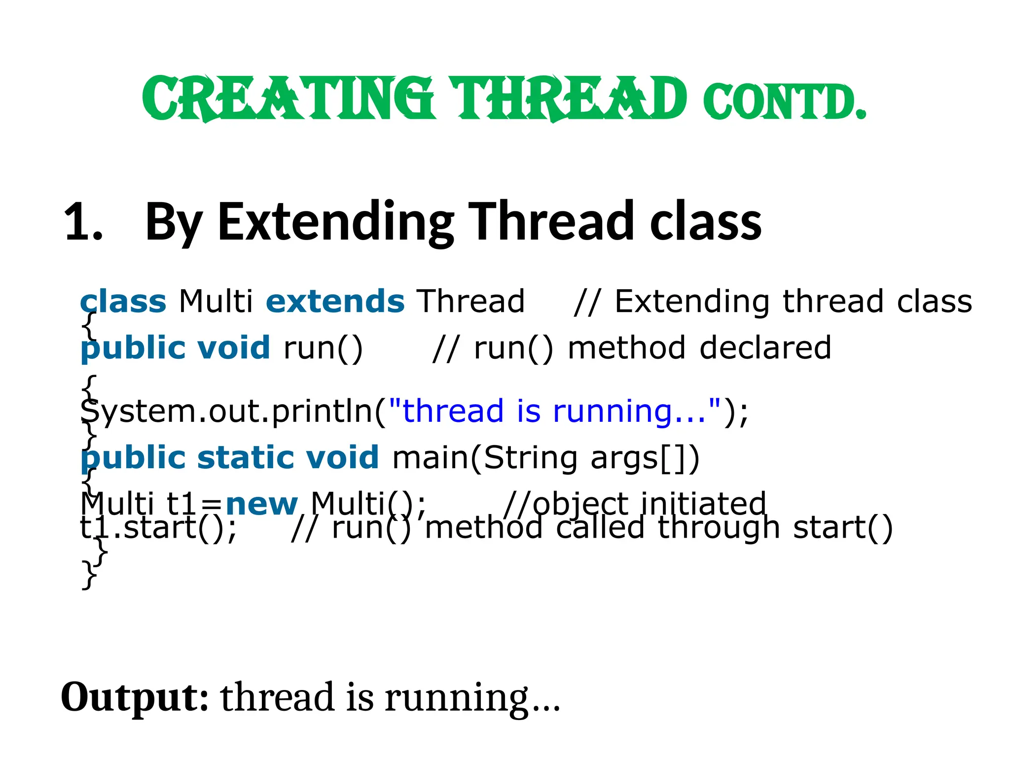 CREATING THREAD Contd.
1. By Extending Thread class
class Multi extends Thread // Extending thread class
{
public void run() // run() method declared
{
System.out.println("thread is running...");
}
public static void main(String args[])
{
Multi t1=new Multi(); //object initiated
t1.start(); // run() method called through start()
}
}
Output: thread is running…
 
