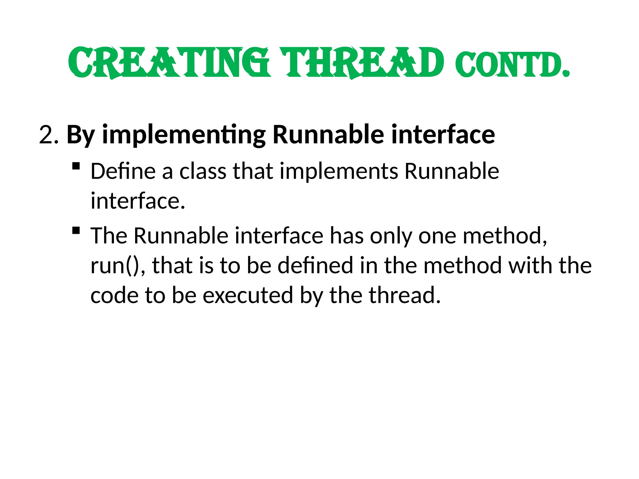 CREATING THREAD Contd.
2. By implementing Runnable interface
 Define a class that implements Runnable
interface.
 The Runnable interface has only one method,
run(), that is to be defined in the method with the
code to be executed by the thread.
 