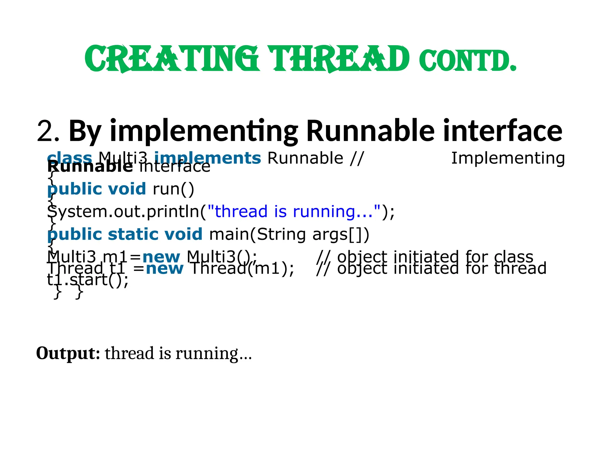 CREATING THREAD Contd.
2. By implementing Runnable interface
class Multi3 implements Runnable // Implementing
Runnable interface
{
public void run()
{
System.out.println("thread is running...");
}
public static void main(String args[])
{
Multi3 m1=new Multi3(); // object initiated for class
Thread t1 =new Thread(m1); // object initiated for thread
t1.start();
} }
Output: thread is running…
 