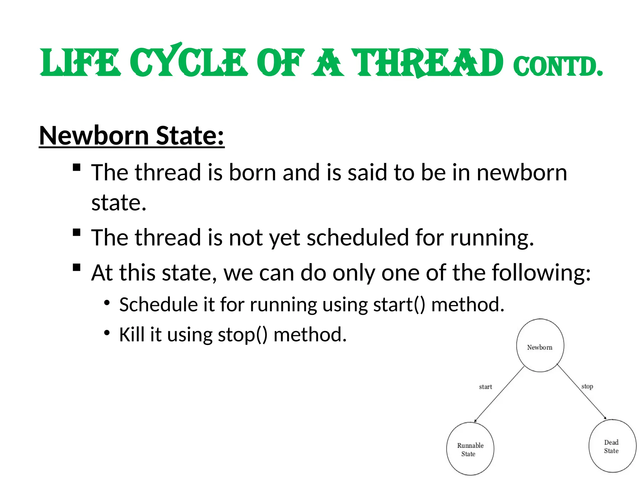 LIFE cycle of a thread contd.
Newborn State:
 The thread is born and is said to be in newborn
state.
 The thread is not yet scheduled for running.
 At this state, we can do only one of the following:
• Schedule it for running using start() method.
• Kill it using stop() method.
 