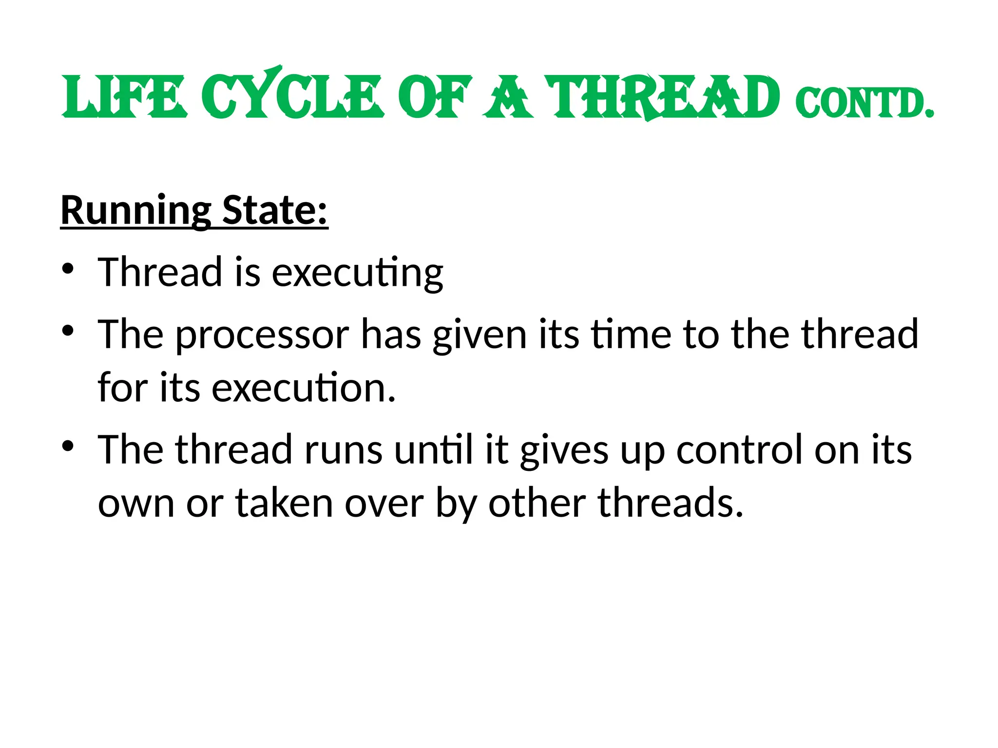 LIFE cycle of a thread contd.
Running State:
• Thread is executing
• The processor has given its time to the thread
for its execution.
• The thread runs until it gives up control on its
own or taken over by other threads.
 
