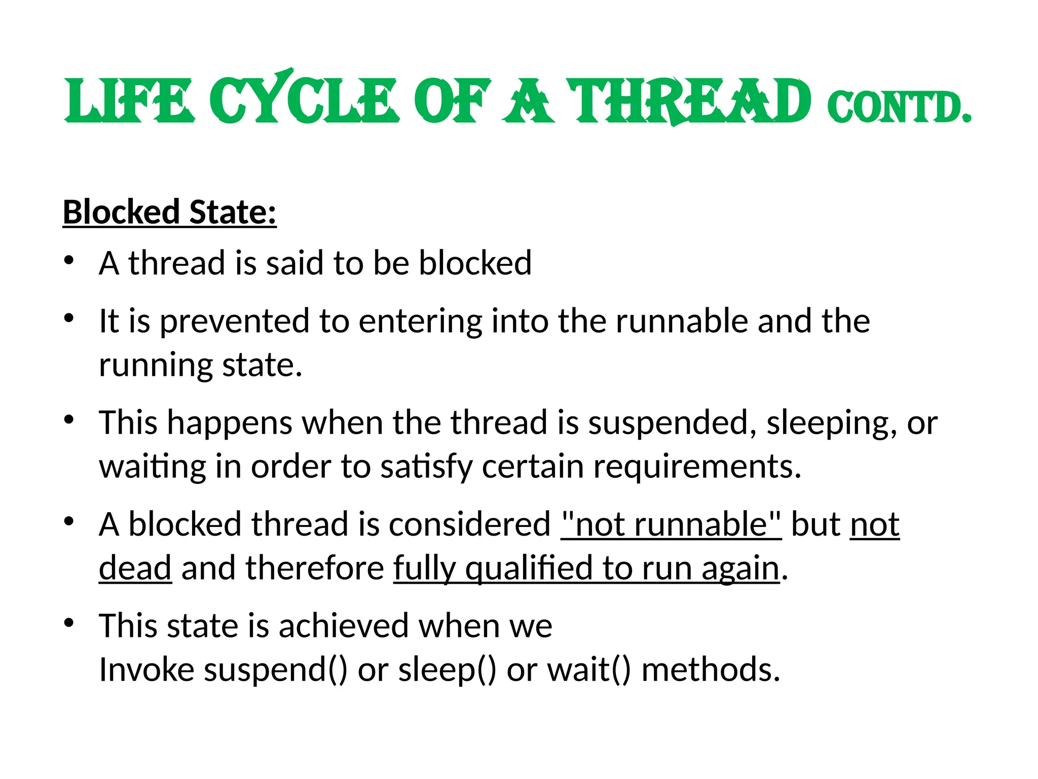 LIFE cycle of a thread contd.
Blocked State:
• A thread is said to be blocked
• It is prevented to entering into the runnable and the
running state.
• This happens when the thread is suspended, sleeping, or
waiting in order to satisfy certain requirements.
• A blocked thread is considered "not runnable" but not
dead and therefore fully qualified to run again.
• This state is achieved when we
Invoke suspend() or sleep() or wait() methods.
 